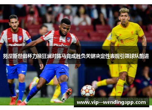 努涅斯世俱杯力挽狂澜对阵马竞成胜负关键决定性表现引领球队前进