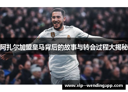 阿扎尔加盟皇马背后的故事与转会过程大揭秘
