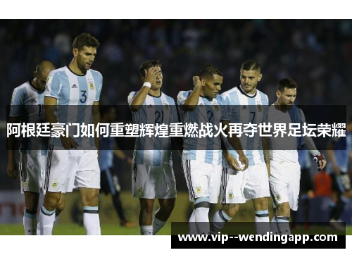 阿根廷豪门如何重塑辉煌重燃战火再夺世界足坛荣耀