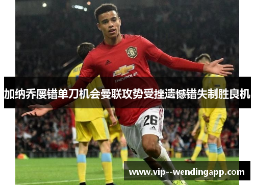 加纳乔屡错单刀机会曼联攻势受挫遗憾错失制胜良机