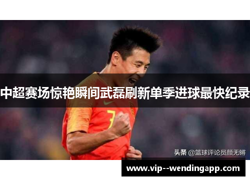 中超赛场惊艳瞬间武磊刷新单季进球最快纪录