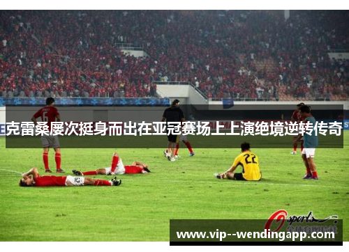克雷桑屡次挺身而出在亚冠赛场上上演绝境逆转传奇