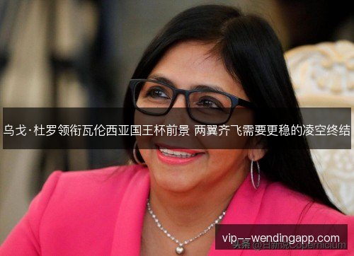 乌戈·杜罗领衔瓦伦西亚国王杯前景 两翼齐飞需要更稳的凌空终结